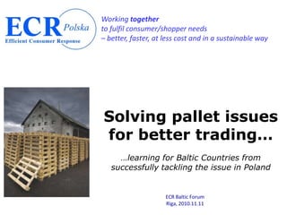 Working together
to fulfil consumer/shopper needs
– better, faster, at less cost and in a sustainable way




Solving pallet issues
for better trading…
     …learning for Baltic Countries from
   successfully tackling the issue in Poland


                     ECR Baltic Forum
                     Riga, 2010.11.11
 