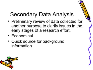 Secondary Data Analysis
• Preliminary review of data collected for
another purpose to clarify issues in the
early stages of a research effort.
• Economical
• Quick source for background
information
 