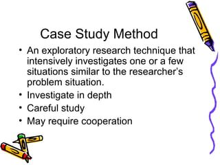 Case Study Method
• An exploratory research technique that
intensively investigates one or a few
situations similar to the researcher’s
problem situation.
• Investigate in depth
• Careful study
• May require cooperation
 