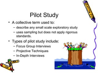 Pilot Study
• A collective term used to:
– describe any small scale exploratory study
– uses sampling but does not apply rigorous
standards.
• Types of pilot study include:
– Focus Group Interviews
– Projective Techniques
– In-Depth Interviews
 