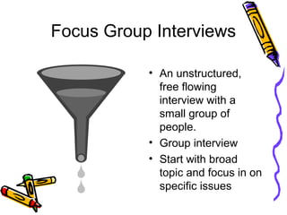 Focus Group Interviews
• An unstructured,
free flowing
interview with a
small group of
people.
• Group interview
• Start with broad
topic and focus in on
specific issues
 