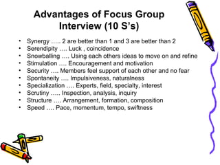 Advantages of Focus Group
Interview (10 S’s)
• Synergy ….. 2 are better than 1 and 3 are better than 2
• Serendipity …. Luck , coincidence
• Snowballing …. Using each others ideas to move on and refine
• Stimulation …. Encouragement and motivation
• Security …. Members feel support of each other and no fear
• Spontaneity …. Impulsiveness, naturalness
• Specialization …. Experts, field, specialty, interest
• Scrutiny ….. Inspection, analysis, inquiry
• Structure …. Arrangement, formation, composition
• Speed …. Pace, momentum, tempo, swiftness
 
