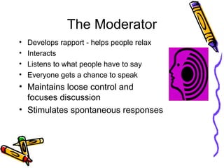The Moderator
• Develops rapport - helps people relax
• Interacts
• Listens to what people have to say
• Everyone gets a chance to speak
• Maintains loose control and
focuses discussion
• Stimulates spontaneous responses
 