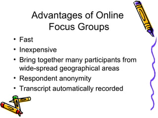 Advantages of Online
Focus Groups
• Fast
• Inexpensive
• Bring together many participants from
wide-spread geographical areas
• Respondent anonymity
• Transcript automatically recorded
 