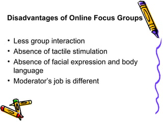 Disadvantages of Online Focus Groups
• Less group interaction
• Absence of tactile stimulation
• Absence of facial expression and body
language
• Moderator’s job is different
 