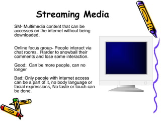Streaming Media
SM- Multimedia content that can be
accesses on the internet without being
downloaded.
Online focus group- People interact via
chat rooms. Harder to snowball their
comments and lose some interaction.
Good: Can be more people, can no
longer
Bad: Only people with internet access
can be a part of it, no body language or
facial expressions, No taste or touch can
be done.
 