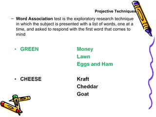 – Word Association test is the exploratory research technique
in which the subject is presented with a list of words, one at a
time, and asked to respond with the first word that comes to
mind
Projective Techniques
 