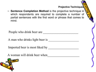 – Sentence Completion Method is the projective technique in
which respondents are required to complete a number of
partial sentences with the first word or phrase that comes to
mind.
People who drink beer are ______________________
A man who drinks light beer is ___________________
Imported beer is most liked by ___________________
A woman will drink beer when____________________
Projective Techniques
 