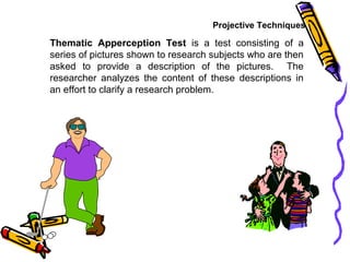 Projective Techniques
Thematic Apperception Test is a test consisting of a
series of pictures shown to research subjects who are then
asked to provide a description of the pictures. The
researcher analyzes the content of these descriptions in
an effort to clarify a research problem.
 