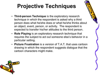 Projective Techniques
– Third-person Technique is the exploratory research
technique in which the respondent is asked why a third
person does what he/she does or what he/she thinks about
an object, event, person, or activity. The respondent is
expected to transfer his/her attitudes to the third person.
– Role Playing is an exploratory research technique that
requires the subject to act out someone else’s behavior in a
particular setting.
– Picture Frustration is a version of T.A.T. that uses cartoon
drawing in which the respondent suggests dialogue that the
cartoon characters might make.
 