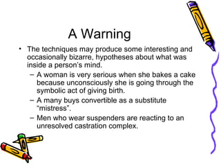 A Warning
• The techniques may produce some interesting and
occasionally bizarre, hypotheses about what was
inside a person’s mind.
– A woman is very serious when she bakes a cake
because unconsciously she is going through the
symbolic act of giving birth.
– A many buys convertible as a substitute
“mistress”.
– Men who wear suspenders are reacting to an
unresolved castration complex.
 