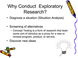 Why Conduct Exploratory
Research?
• Diagnose a situation (Situation Analysis)
• Screening of alternatives
– Concept Testing is a form of research that tests
some sort of stimulus as a proxy for a new or
revised program, product, or service.
• Discover new ideas
 