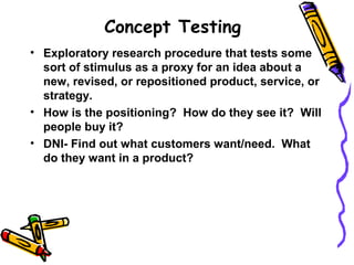 Concept Testing
• Exploratory research procedure that tests some
sort of stimulus as a proxy for an idea about a
new, revised, or repositioned product, service, or
strategy.
• How is the positioning? How do they see it? Will
people buy it?
• DNI- Find out what customers want/need. What
do they want in a product?
 