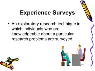 Experience Surveys
• An exploratory research technique in
which individuals who are
knowledgeable about a particular
research problems are surveyed.
 