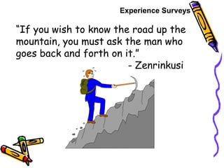 “If you wish to know the road up the
mountain, you must ask the man who
goes back and forth on it.”
- Zenrinkusi
Experience Surveys
 