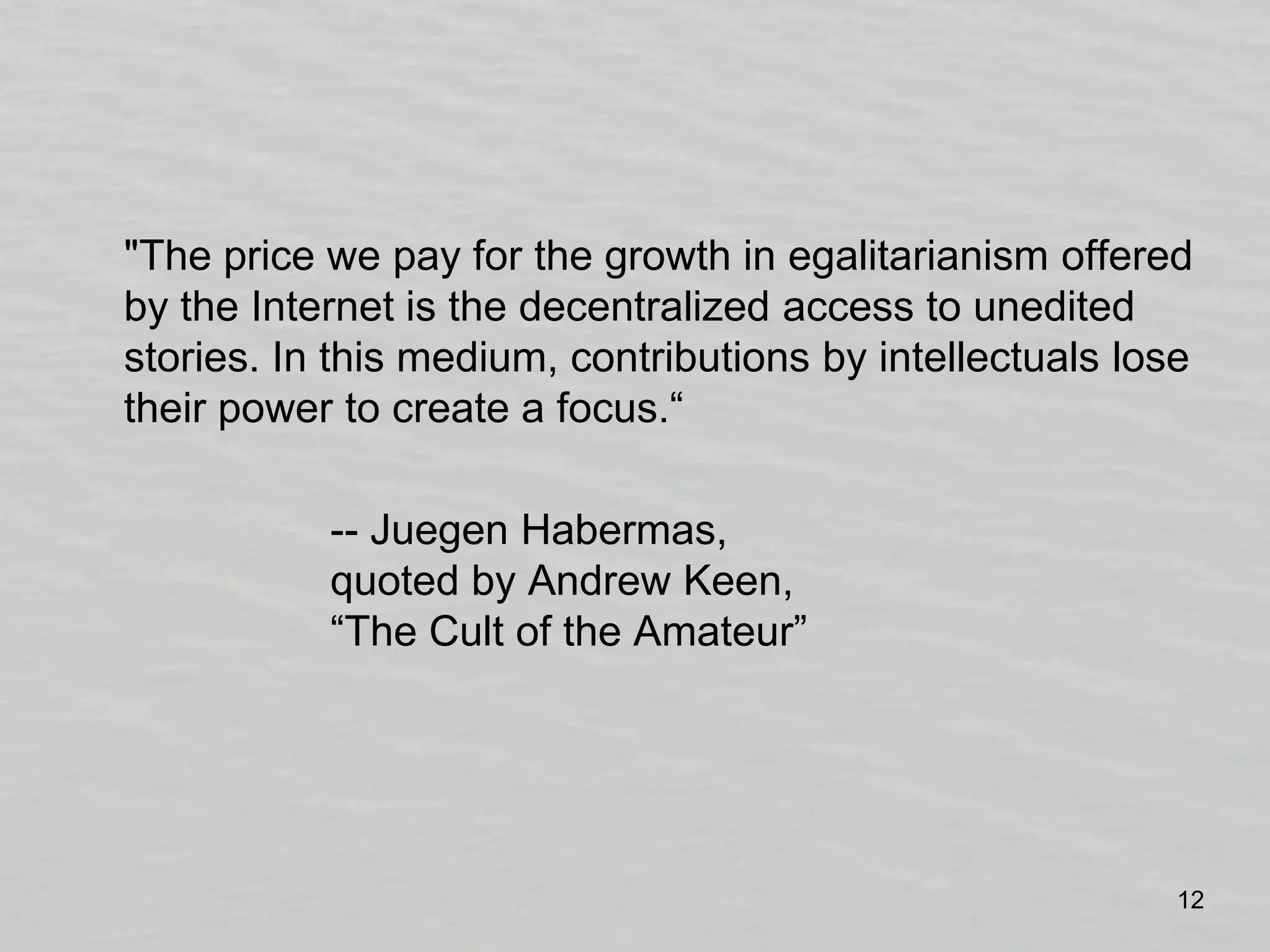 	"The price we pay for the growth in egalitarianism offered by the Internet is the decentralized access to unedited stories. In this medium, contributions by intellectuals lose their power to create a focus.“			-- JuegenHabermas, 		quoted by Andrew Keen, 		“The Cult of the Amateur”