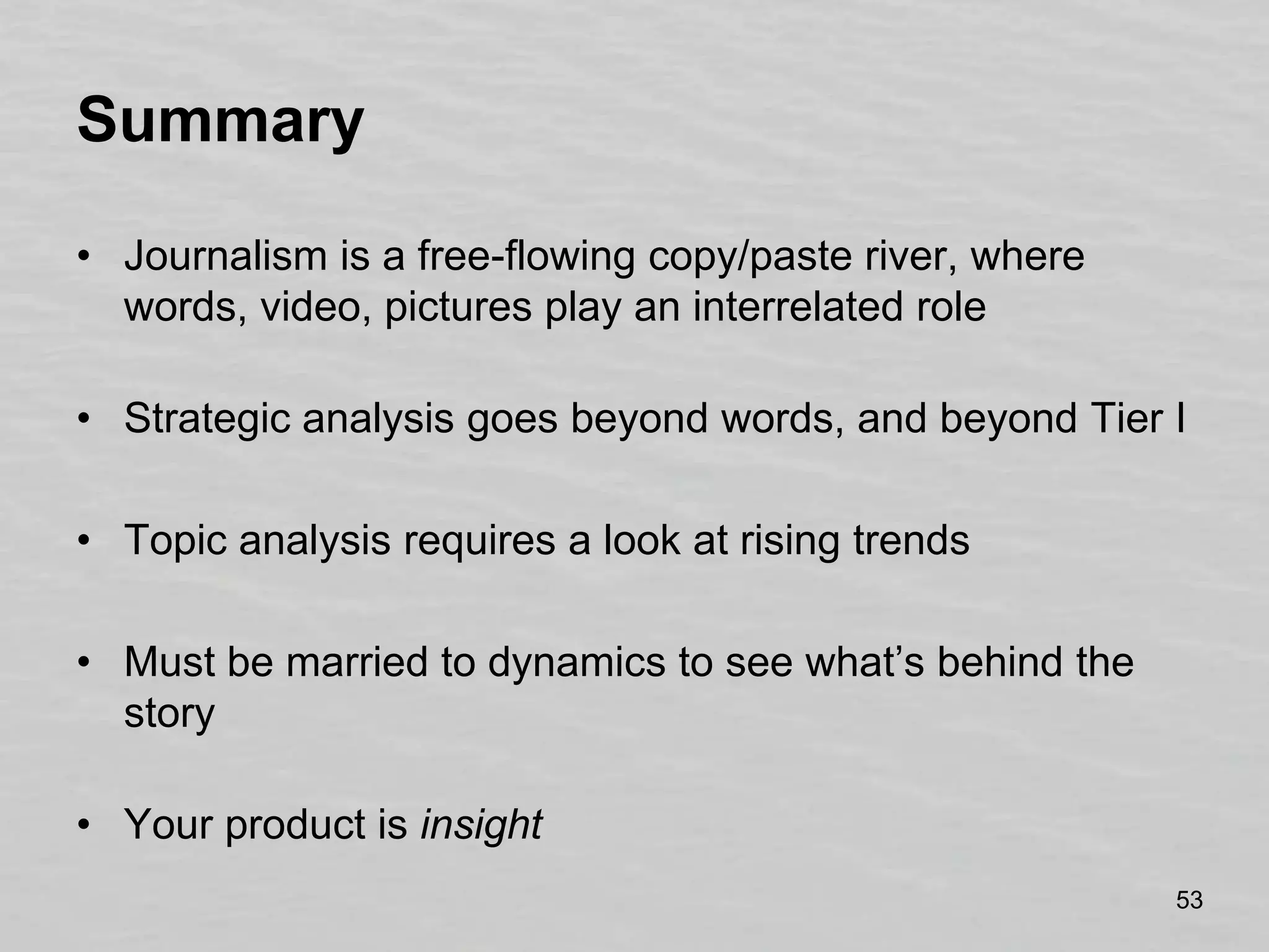 SummaryJournalism is a free-flowing copy/paste river, where words, video, pictures play an interrelated roleStrategic analysis goes beyond words, and beyond Tier ITopic analysis requires a look at rising trendsMust be married to dynamics to see what’s behind the storyYour product is insight