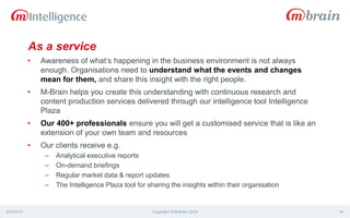 As a service
• Awareness of what’s happening in the business environment is not always
enough. Organisations need to understand what the events and changes
mean for them, and share this insight with the right people.
• M-Brain helps you create this understanding with continuous research and
content production services delivered through our intelligence tool Intelligence
Plaza
• Our 400+ professionals ensure you will get a customised service that is like an
extension of your own team and resources
• Our clients receive e.g.
– Analytical executive reports
– On-demand briefings
– Regular market data & report updates
– The Intelligence Plaza tool for sharing the insights within their organisation
4/14/2015 Copyright © M-Brain 2015 18
 