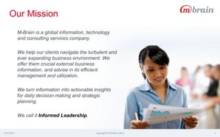 Our Mission
4/14/2015 Copyright © M-Brain 2015 3
M-Brain is a global information, technology
and consulting services company.
We help our clients navigate the turbulent and
ever expanding business environment. We
offer them crucial external business
information, and advise in its efficient
management and utilization.
We turn information into actionable insights
for daily decision making and strategic
planning.
We call it Informed Leadership.
 