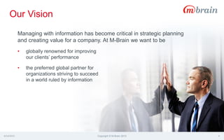 4/14/2015 Copyright © M-Brain 2015 4
Managing with information has become critical in strategic planning
and creating value for a company. At M-Brain we want to be
• globally renowned for improving
our clients’ performance
• the preferred global partner for
organizations striving to succeed
in a world ruled by information
Our Vision
 