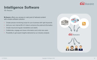 Intelligence Software
11/17/2015 Copyright © M-Brain 2015 18
M-Aware offers you access to vast pool of tailored content
with simple software solution
• Create precise monitoring scope for your business with right keywords
• Add your own internal BI & CI data to enhance the external information
• Create visual and regular newsletters and alerts
• Collaborate, engage and share information and invite new users
• Possibility to get expert insights delivered by our industry analysts
M-Aware
 