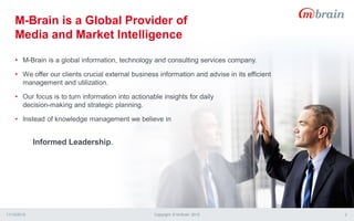 M-Brain is a Global Provider of
Media and Market Intelligence
11/13/2015 Copyright © M-Brain 2015 2
• M-Brain is a global information, technology and consulting services company.
• We offer our clients crucial external business information and advise in its efficient
management and utilization.
• Our focus is to turn information into actionable insights for daily
decision-making and strategic planning.
• Instead of knowledge management we believe in
Informed Leadership.
 