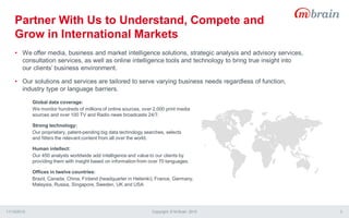 • We offer media, business and market intelligence solutions, strategic analysis and advisory services,
consultation services, as well as online intelligence tools and technology to bring true insight into
our clients’ business environment.
• Our solutions and services are tailored to serve varying business needs regardless of function,
industry type or language barriers.
Global data coverage:
We monitor hundreds of millions of online sources, over 2,000 print media
sources and over 100 TV and Radio news broadcasts 24/7.
Strong technology:
Our proprietary, patent-pending big data technology searches, selects
and filters the relevant content from all over the world.
Human intellect:
Our 450 analysts worldwide add intelligence and value to our clients by
providing them with insight based on information from over 70 languages.
Offices in twelve countries:
Brazil, Canada, China, Finland (headquarter in Helsinki), France, Germany,
Malaysia, Russia, Singapore, Sweden, UK and USA
Partner With Us to Understand, Compete and
Grow in International Markets
11/13/2015 Copyright © M-Brain 2015 3
 