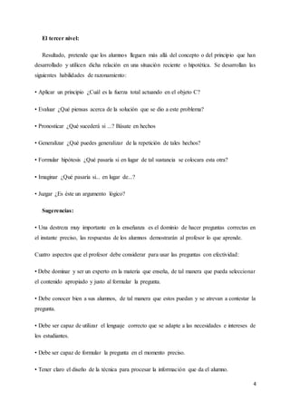 4
El tercer nivel:
Resultado, pretende que los alumnos lleguen más allá del concepto o del principio que han
desarrollado y utilicen dicha relación en una situación reciente o hipotética. Se desarrollan las
siguientes habilidades de razonamiento:
• Aplicar un principio ¿Cuál es la fuerza total actuando en el objeto C?
• Evaluar ¿Qué piensas acerca de la solución que se dio a este problema?
• Pronosticar ¿Qué sucederá si ...? Básate en hechos
• Generalizar ¿Qué puedes generalizar de la repetición de tales hechos?
• Formular hipótesis ¿Qué pasaría si en lugar de tal sustancia se colocara esta otra?
• Imaginar ¿Qué pasaría si... en lugar de...?
• Juzgar ¿Es éste un argumento lógico?
Sugerencias:
• Una destreza muy importante en la enseñanza es el dominio de hacer preguntas correctas en
el instante preciso, las respuestas de los alumnos demostrarán al profesor lo que aprende.
Cuatro aspectos que el profesor debe considerar para usar las preguntas con efectividad:
• Debe dominar y ser un experto en la materia que enseña, de tal manera que pueda seleccionar
el contenido apropiado y justo al formular la pregunta.
• Debe conocer bien a sus alumnos, de tal manera que estos puedan y se atrevan a contestar la
pregunta.
• Debe ser capaz de utilizar el lenguaje correcto que se adapte a las necesidades e intereses de
los estudiantes.
• Debe ser capaz de formular la pregunta en el momento preciso.
• Tener claro el diseño de la técnica para procesar la información que da el alumno.
 
