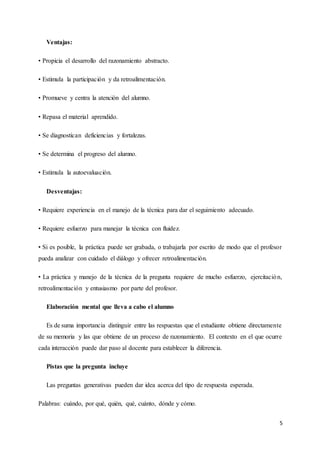 5
Ventajas:
• Propicia el desarrollo del razonamiento abstracto.
• Estimula la participación y da retroalimentación.
• Promueve y centra la atención del alumno.
• Repasa el material aprendido.
• Se diagnostican deficiencias y fortalezas.
• Se determina el progreso del alumno.
• Estimula la autoevaluación.
Desventajas:
• Requiere experiencia en el manejo de la técnica para dar el seguimiento adecuado.
• Requiere esfuerzo para manejar la técnica con fluidez.
• Si es posible, la práctica puede ser grabada, o trabajarla por escrito de modo que el profesor
pueda analizar con cuidado el diálogo y ofrecer retroalimentación.
• La práctica y manejo de la técnica de la pregunta requiere de mucho esfuerzo, ejercitación,
retroalimentación y entusiasmo por parte del profesor.
Elaboración mental que lleva a cabo el alumno
Es de suma importancia distinguir entre las respuestas que el estudiante obtiene directamente
de su memoria y las que obtiene de un proceso de razonamiento. El contexto en el que ocurre
cada interacción puede dar paso al docente para establecer la diferencia.
Pistas que la pregunta incluye
Las preguntas generativas pueden dar idea acerca del tipo de respuesta esperada.
Palabras: cuándo, por qué, quién, qué, cuánto, dónde y cómo.
 