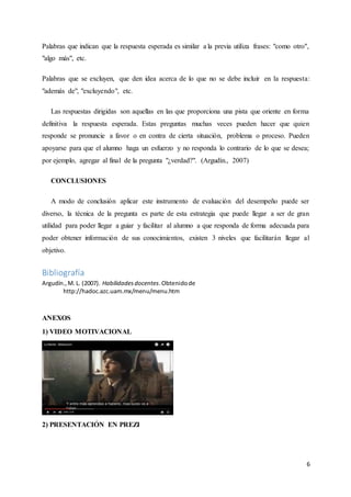 6
Palabras que indican que la respuesta esperada es similar a la previa utiliza frases: "como otro",
"algo más", etc.
Palabras que se excluyen, que den idea acerca de lo que no se debe incluir en la respuesta:
"además de", "excluyendo", etc.
Las respuestas dirigidas son aquellas en las que proporciona una pista que oriente en forma
definitiva la respuesta esperada. Estas preguntas muchas veces pueden hacer que quien
responde se pronuncie a favor o en contra de cierta situación, problema o proceso. Pueden
apoyarse para que el alumno haga un esfuerzo y no responda lo contrario de lo que se desea;
por ejemplo, agregar al final de la pregunta "¿verdad?". (Argudín., 2007)
CONCLUSIONES
A modo de conclusión aplicar este instrumento de evaluación del desempeño puede ser
diverso, la técnica de la pregunta es parte de esta estrategia que puede llegar a ser de gran
utilidad para poder llegar a guiar y facilitar al alumno a que responda de forma adecuada para
poder obtener información de sus conocimientos, existen 3 niveles que facilitarán llegar al
objetivo.
Bibliografía
Argudín.,M. L. (2007). Habilidadesdocentes.Obtenidode
http://hadoc.azc.uam.mx/menu/menu.htm
ANEXOS
1) VIDEO MOTIVACIONAL
2) PRESENTACIÓN EN PREZI
 