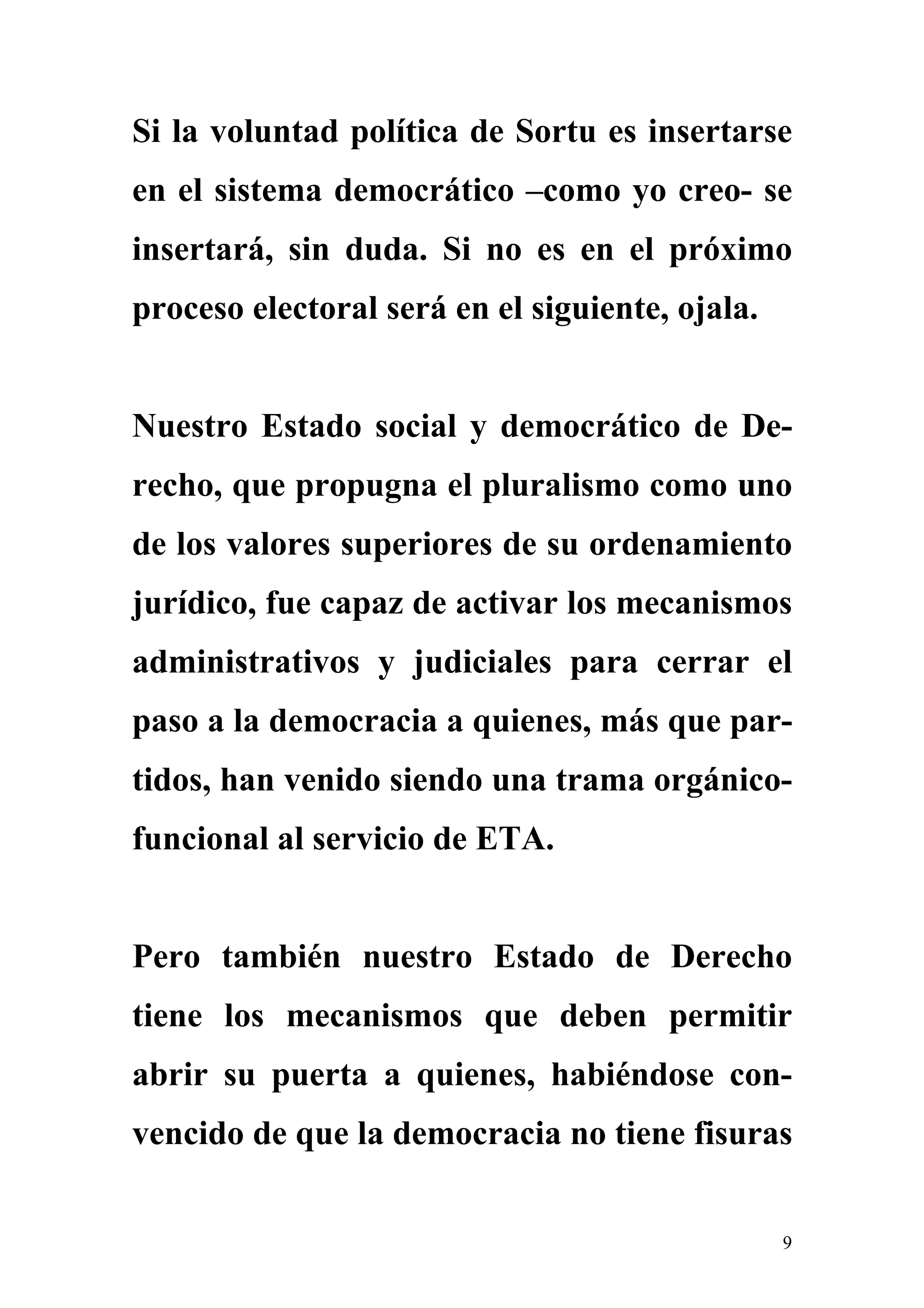 Si la voluntad política de Sortu es insertarse
en el sistema democrático –como yo creo- se
insertará, sin duda. Si no es en el próximo
proceso electoral será en el siguiente, ojala.


Nuestro Estado social y democrático de De-
recho, que propugna el pluralismo como uno
de los valores superiores de su ordenamiento
jurídico, fue capaz de activar los mecanismos
administrativos y judiciales para cerrar el
paso a la democracia a quienes, más que par-
tidos, han venido siendo una trama orgánico-
funcional al servicio de ETA.


Pero también nuestro Estado de Derecho
tiene los mecanismos que deben permitir
abrir su puerta a quienes, habiéndose con-
vencido de que la democracia no tiene fisuras


                                                 9
 