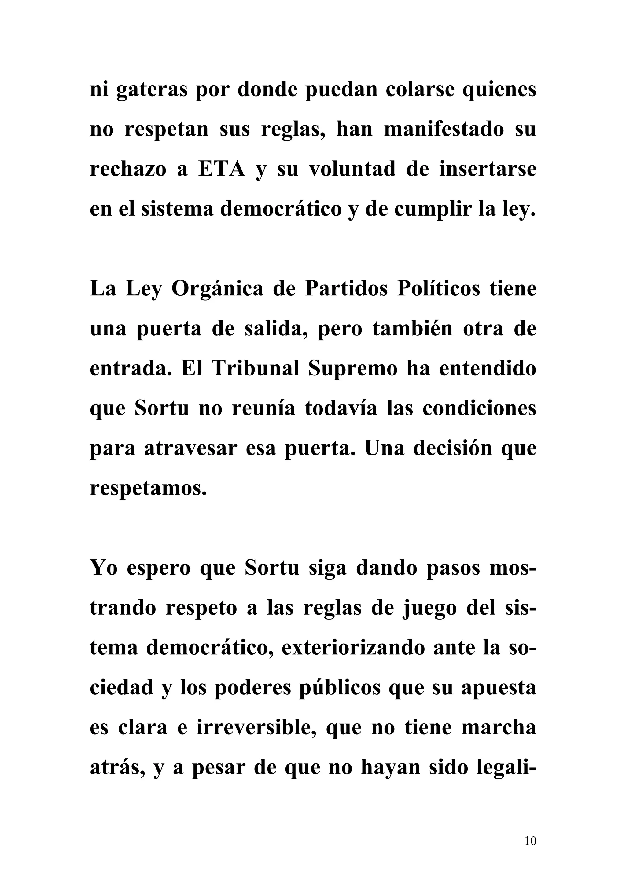 ni gateras por donde puedan colarse quienes
no respetan sus reglas, han manifestado su
rechazo a ETA y su voluntad de insertarse
en el sistema democrático y de cumplir la ley.


La Ley Orgánica de Partidos Políticos tiene
una puerta de salida, pero también otra de
entrada. El Tribunal Supremo ha entendido
que Sortu no reunía todavía las condiciones
para atravesar esa puerta. Una decisión que
respetamos.


Yo espero que Sortu siga dando pasos mos-
trando respeto a las reglas de juego del sis-
tema democrático, exteriorizando ante la so-
ciedad y los poderes públicos que su apuesta
es clara e irreversible, que no tiene marcha
atrás, y a pesar de que no hayan sido legali-


                                            10
 