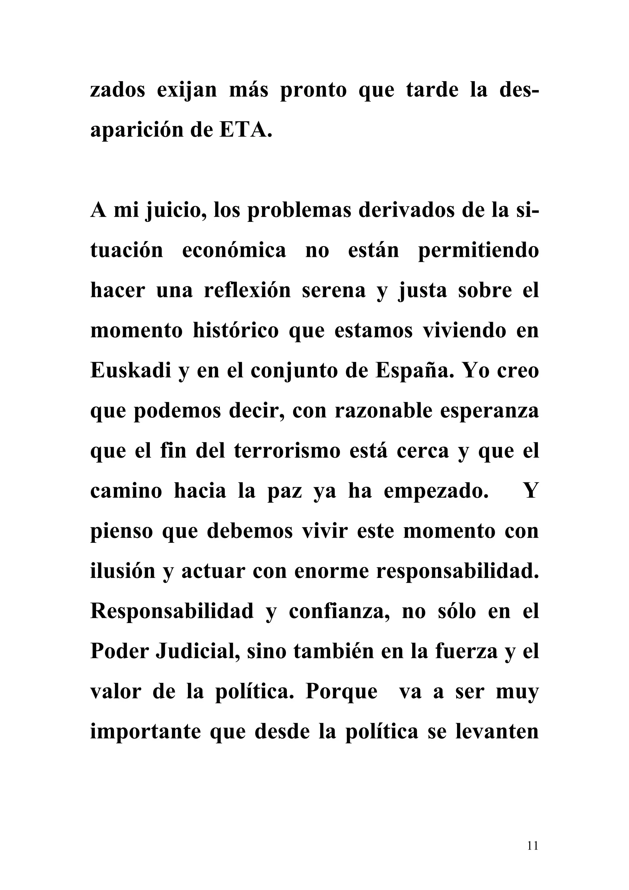 zados exijan más pronto que tarde la des-
aparición de ETA.


A mi juicio, los problemas derivados de la si-
tuación económica no están permitiendo
hacer una reflexión serena y justa sobre el
momento histórico que estamos viviendo en
Euskadi y en el conjunto de España. Yo creo
que podemos decir, con razonable esperanza
que el fin del terrorismo está cerca y que el
camino hacia la paz ya ha empezado.         Y
pienso que debemos vivir este momento con
ilusión y actuar con enorme responsabilidad.
Responsabilidad y confianza, no sólo en el
Poder Judicial, sino también en la fuerza y el
valor de la política. Porque va a ser muy
importante que desde la política se levanten



                                            11
 