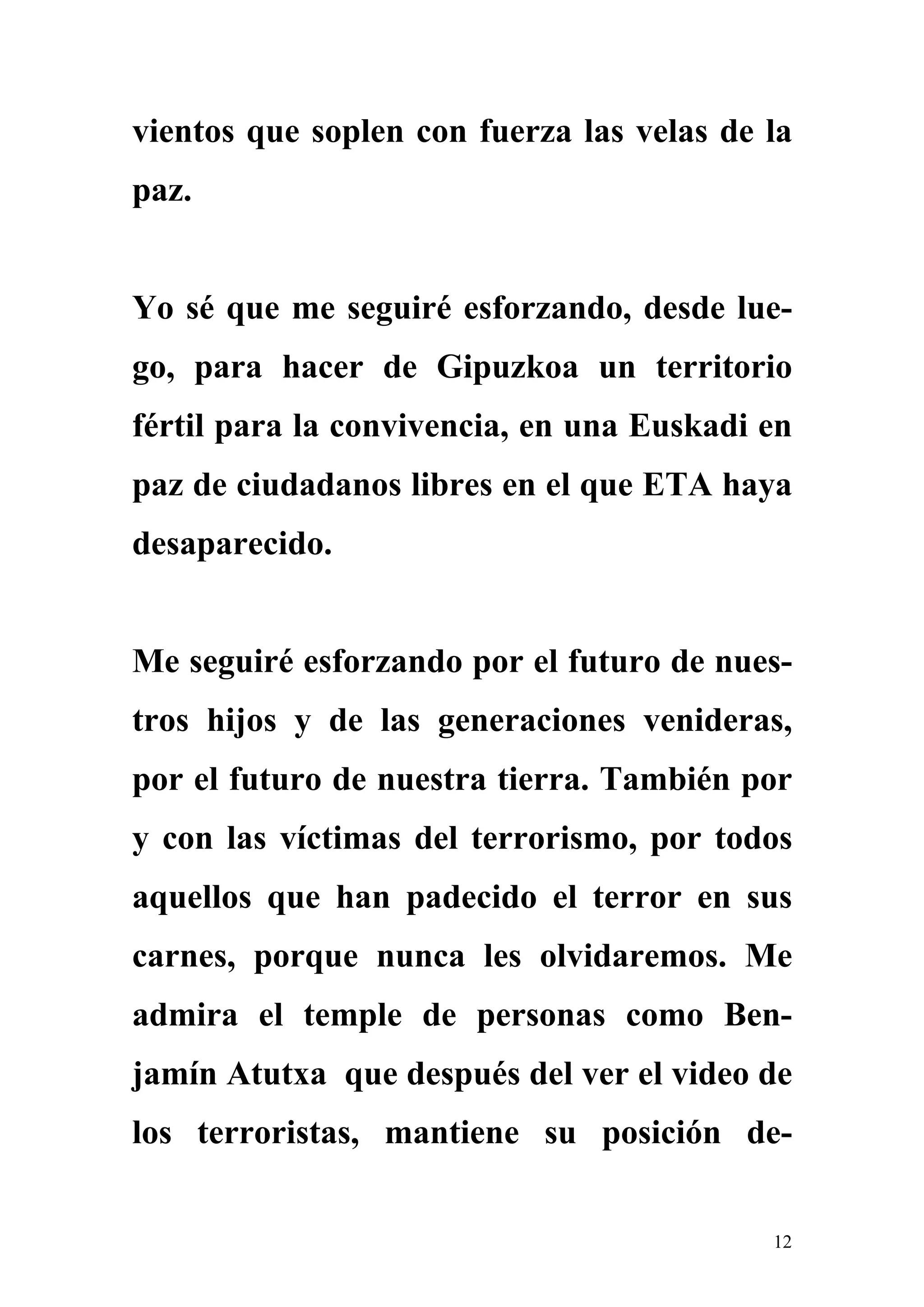 vientos que soplen con fuerza las velas de la
paz.


Yo sé que me seguiré esforzando, desde lue-
go, para hacer de Gipuzkoa un territorio
fértil para la convivencia, en una Euskadi en
paz de ciudadanos libres en el que ETA haya
desaparecido.


Me seguiré esforzando por el futuro de nues-
tros hijos y de las generaciones venideras,
por el futuro de nuestra tierra. También por
y con las víctimas del terrorismo, por todos
aquellos que han padecido el terror en sus
carnes, porque nunca les olvidaremos. Me
admira el temple de personas como Ben-
jamín Atutxa que después del ver el video de
los terroristas, mantiene su posición de-


                                           12
 