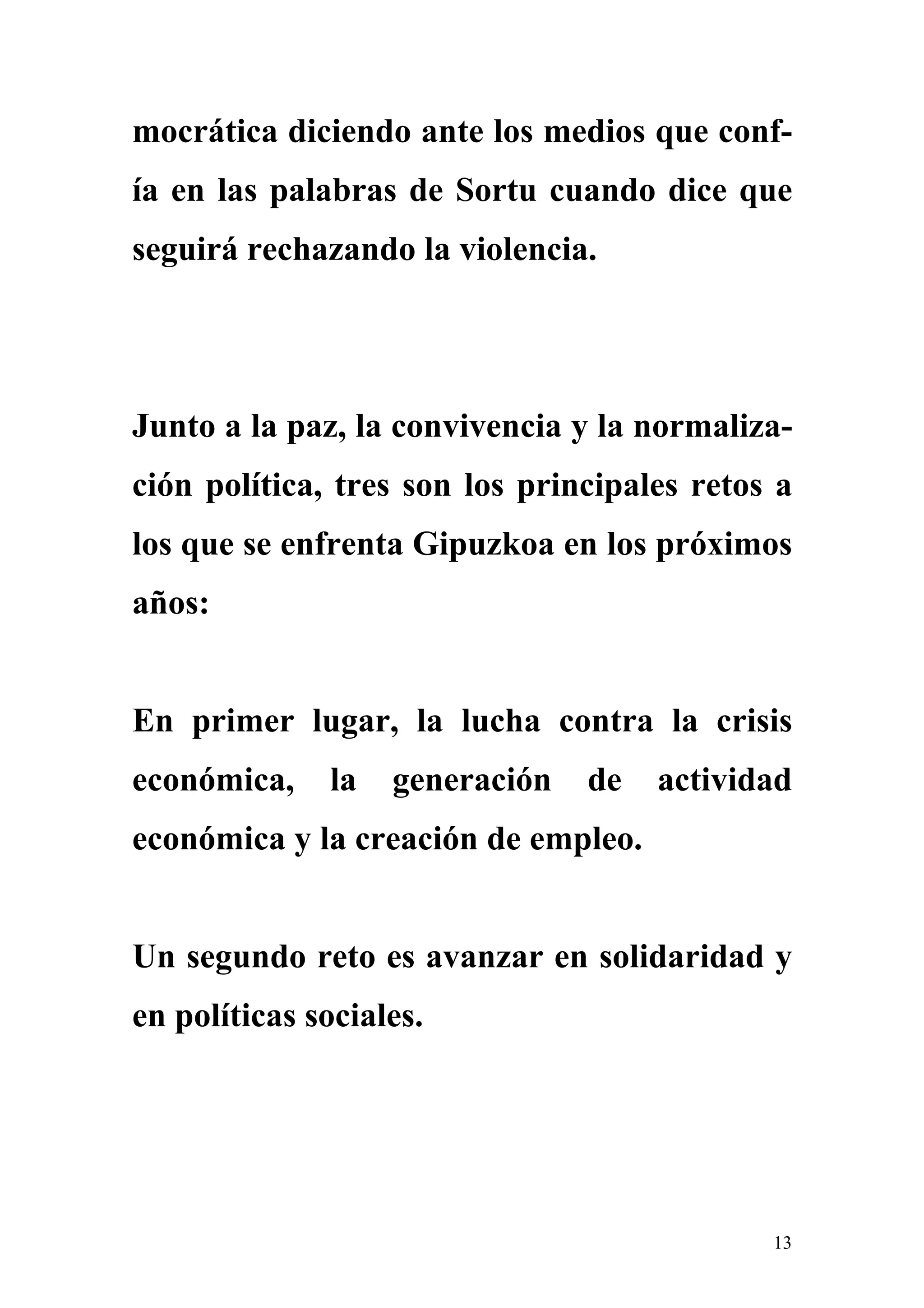 mocrática diciendo ante los medios que conf-
ía en las palabras de Sortu cuando dice que
seguirá rechazando la violencia.




Junto a la paz, la convivencia y la normaliza-
ción política, tres son los principales retos a
los que se enfrenta Gipuzkoa en los próximos
años:


En primer lugar, la lucha contra la crisis
económica,    la   generación   de   actividad
económica y la creación de empleo.


Un segundo reto es avanzar en solidaridad y
en políticas sociales.




                                             13
 