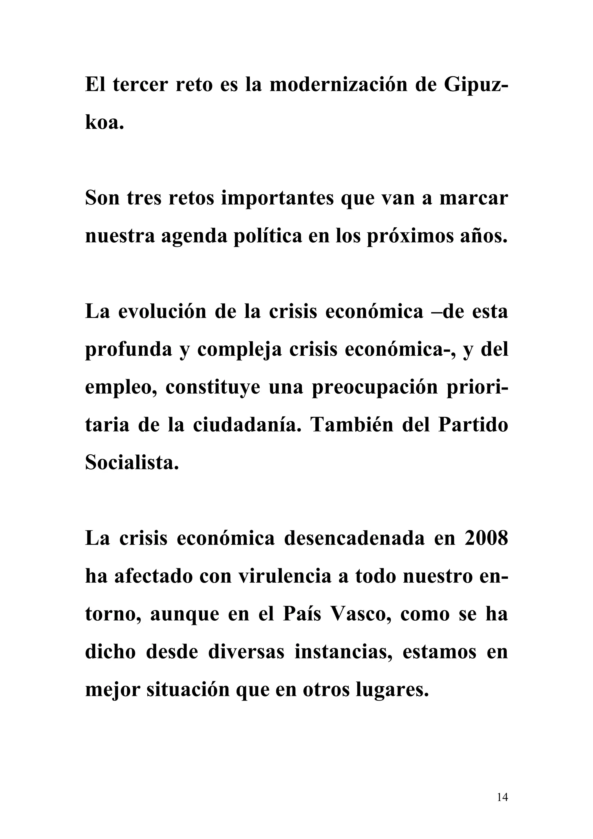 El tercer reto es la modernización de Gipuz-
koa.


Son tres retos importantes que van a marcar
nuestra agenda política en los próximos años.


La evolución de la crisis económica –de esta
profunda y compleja crisis económica-, y del
empleo, constituye una preocupación priori-
taria de la ciudadanía. También del Partido
Socialista.


La crisis económica desencadenada en 2008
ha afectado con virulencia a todo nuestro en-
torno, aunque en el País Vasco, como se ha
dicho desde diversas instancias, estamos en
mejor situación que en otros lugares.



                                           14
 