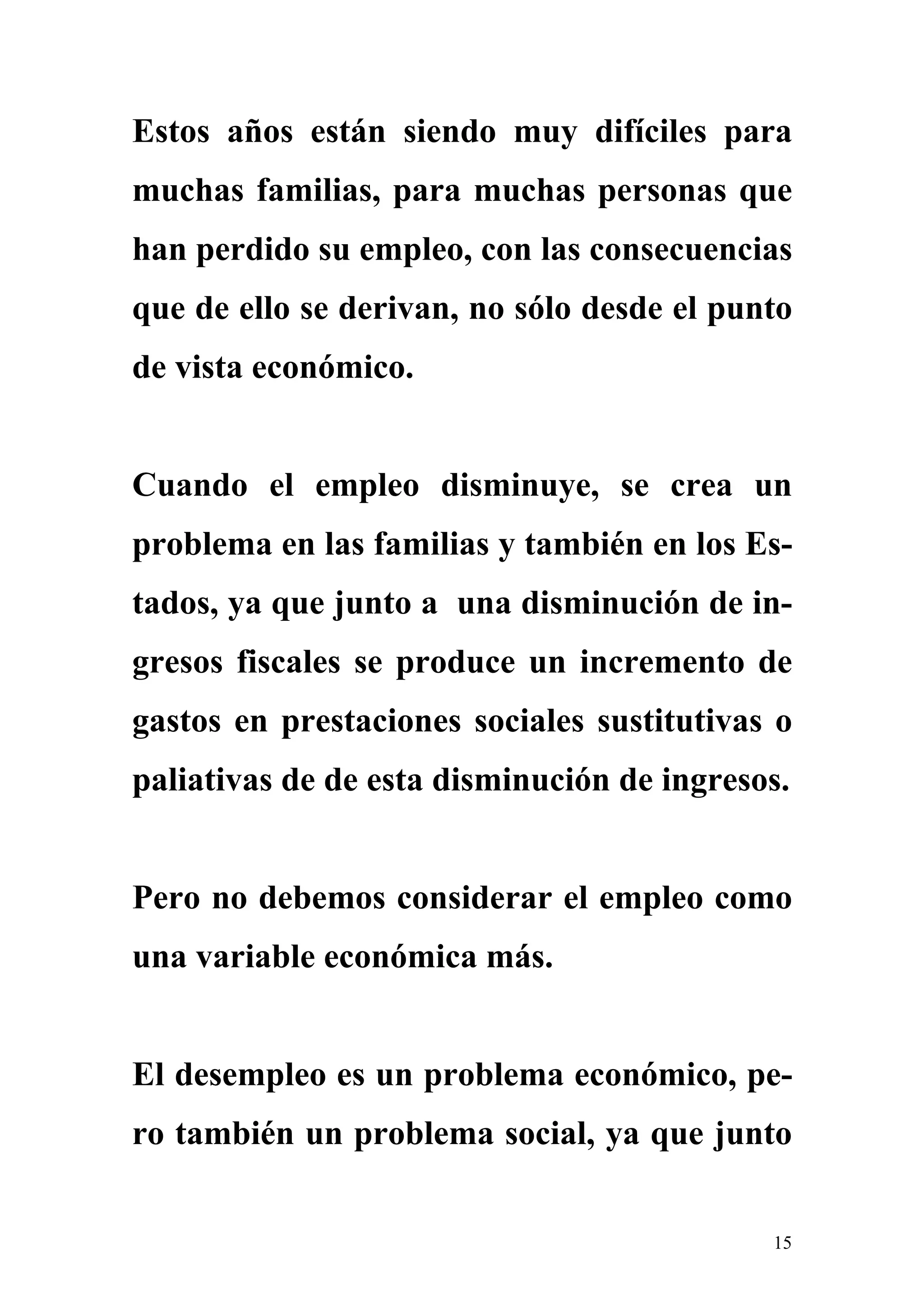 Estos años están siendo muy difíciles para
muchas familias, para muchas personas que
han perdido su empleo, con las consecuencias
que de ello se derivan, no sólo desde el punto
de vista económico.


Cuando el empleo disminuye, se crea un
problema en las familias y también en los Es-
tados, ya que junto a una disminución de in-
gresos fiscales se produce un incremento de
gastos en prestaciones sociales sustitutivas o
paliativas de de esta disminución de ingresos.


Pero no debemos considerar el empleo como
una variable económica más.


El desempleo es un problema económico, pe-
ro también un problema social, ya que junto


                                            15
 