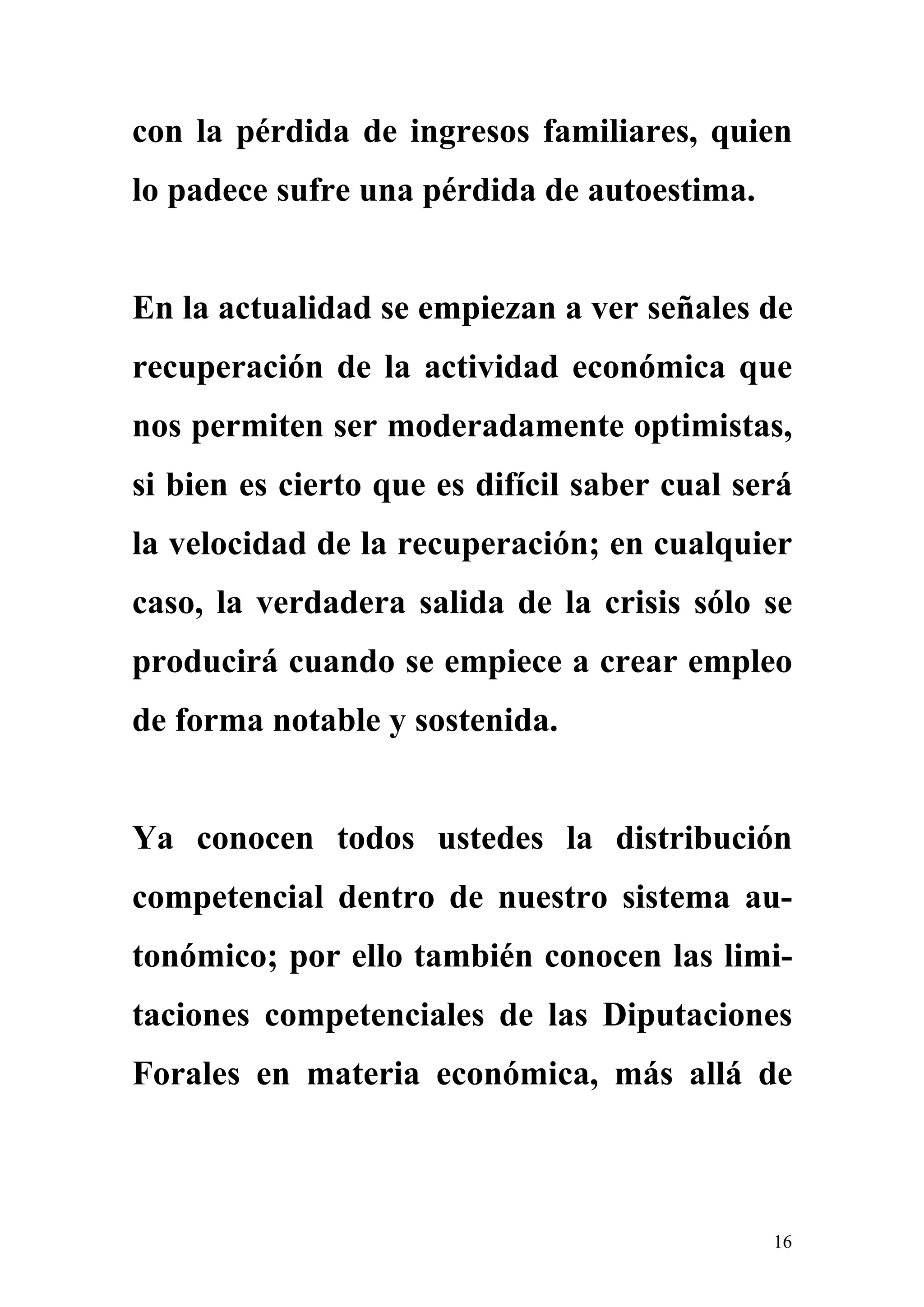 con la pérdida de ingresos familiares, quien
lo padece sufre una pérdida de autoestima.


En la actualidad se empiezan a ver señales de
recuperación de la actividad económica que
nos permiten ser moderadamente optimistas,
si bien es cierto que es difícil saber cual será
la velocidad de la recuperación; en cualquier
caso, la verdadera salida de la crisis sólo se
producirá cuando se empiece a crear empleo
de forma notable y sostenida.


Ya conocen todos ustedes la distribución
competencial dentro de nuestro sistema au-
tonómico; por ello también conocen las limi-
taciones competenciales de las Diputaciones
Forales en materia económica, más allá de



                                              16
 