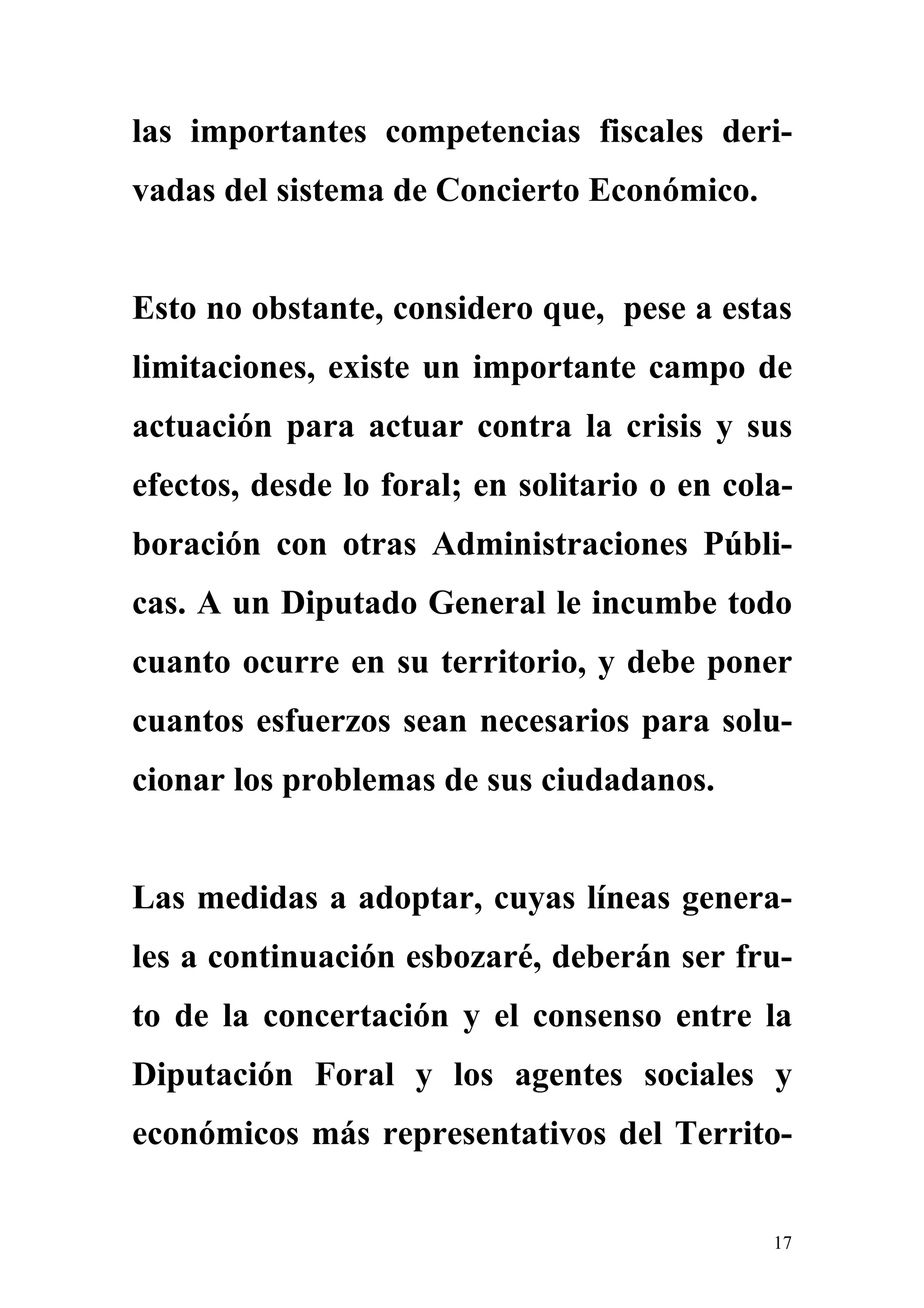 las importantes competencias fiscales deri-
vadas del sistema de Concierto Económico.


Esto no obstante, considero que, pese a estas
limitaciones, existe un importante campo de
actuación para actuar contra la crisis y sus
efectos, desde lo foral; en solitario o en cola-
boración con otras Administraciones Públi-
cas. A un Diputado General le incumbe todo
cuanto ocurre en su territorio, y debe poner
cuantos esfuerzos sean necesarios para solu-
cionar los problemas de sus ciudadanos.


Las medidas a adoptar, cuyas líneas genera-
les a continuación esbozaré, deberán ser fru-
to de la concertación y el consenso entre la
Diputación Foral y los agentes sociales y
económicos más representativos del Territo-


                                              17
 