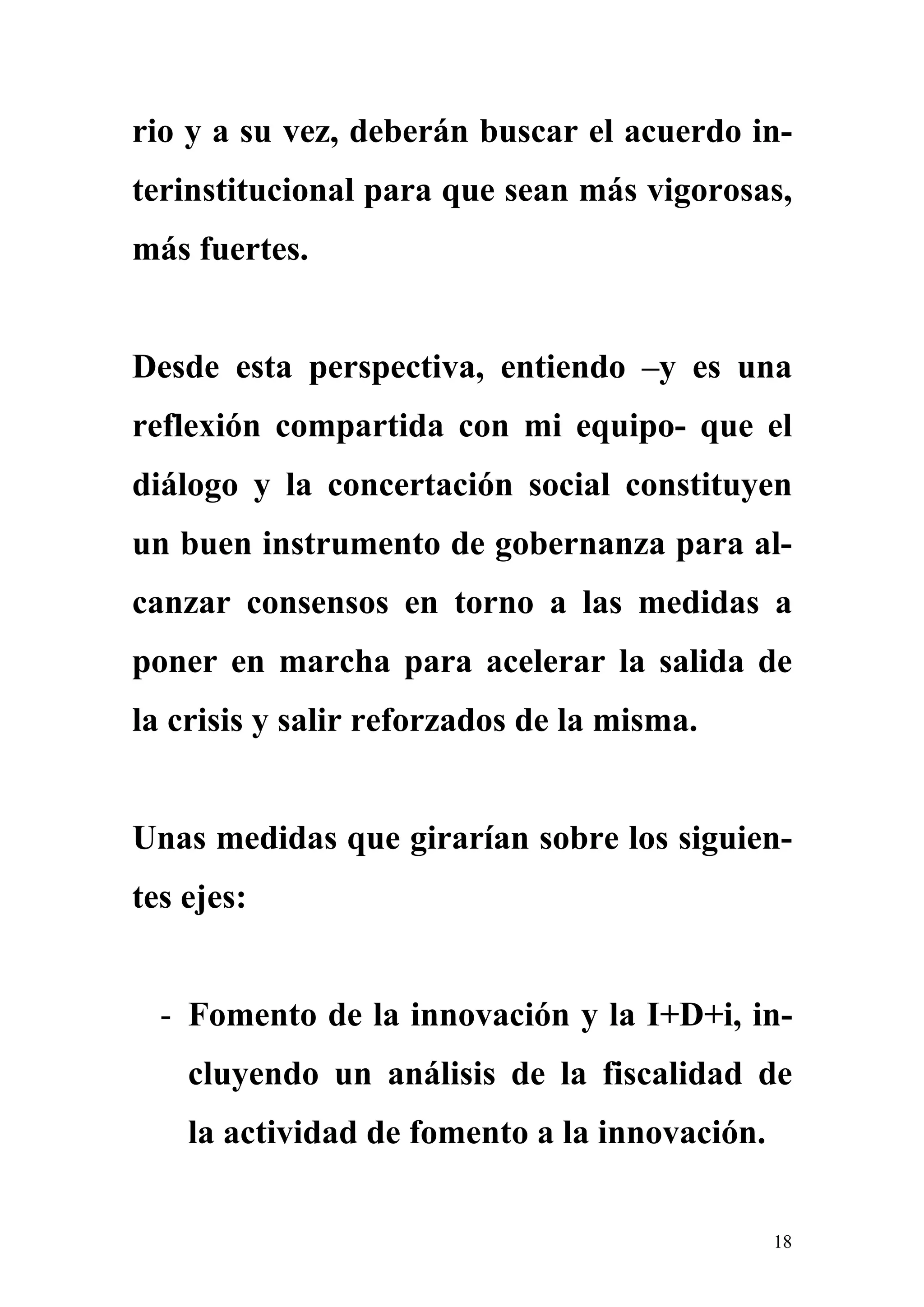 rio y a su vez, deberán buscar el acuerdo in-
terinstitucional para que sean más vigorosas,
más fuertes.


Desde esta perspectiva, entiendo –y es una
reflexión compartida con mi equipo- que el
diálogo y la concertación social constituyen
un buen instrumento de gobernanza para al-
canzar consensos en torno a las medidas a
poner en marcha para acelerar la salida de
la crisis y salir reforzados de la misma.


Unas medidas que girarían sobre los siguien-
tes ejes:


  - Fomento de la innovación y la I+D+i, in-
    cluyendo un análisis de la fiscalidad de
    la actividad de fomento a la innovación.


                                               18
 