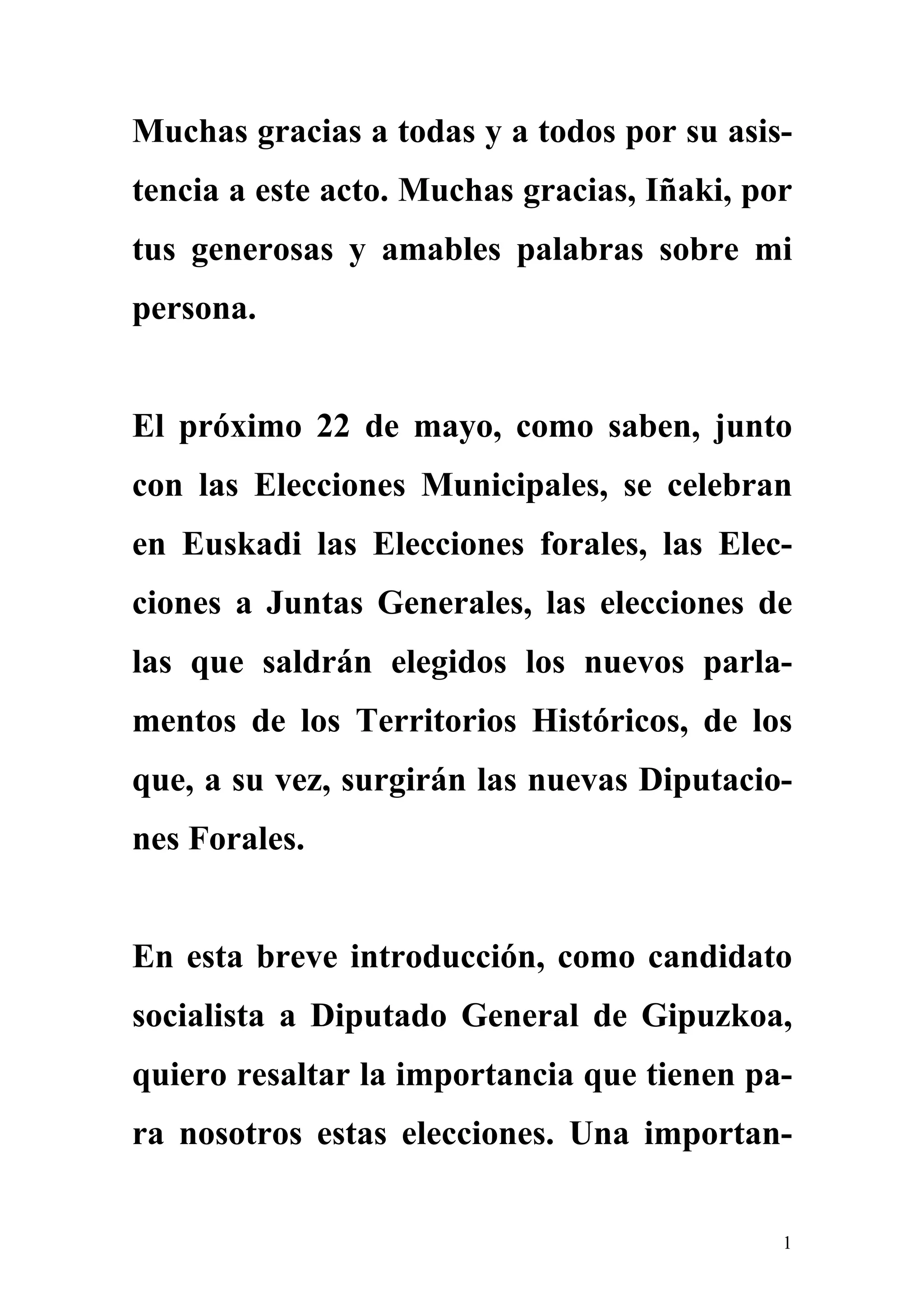 Muchas gracias a todas y a todos por su asis-
tencia a este acto. Muchas gracias, Iñaki, por
tus generosas y amables palabras sobre mi
persona.


El próximo 22 de mayo, como saben, junto
con las Elecciones Municipales, se celebran
en Euskadi las Elecciones forales, las Elec-
ciones a Juntas Generales, las elecciones de
las que saldrán elegidos los nuevos parla-
mentos de los Territorios Históricos, de los
que, a su vez, surgirán las nuevas Diputacio-
nes Forales.


En esta breve introducción, como candidato
socialista a Diputado General de Gipuzkoa,
quiero resaltar la importancia que tienen pa-
ra nosotros estas elecciones. Una importan-


                                             1
 