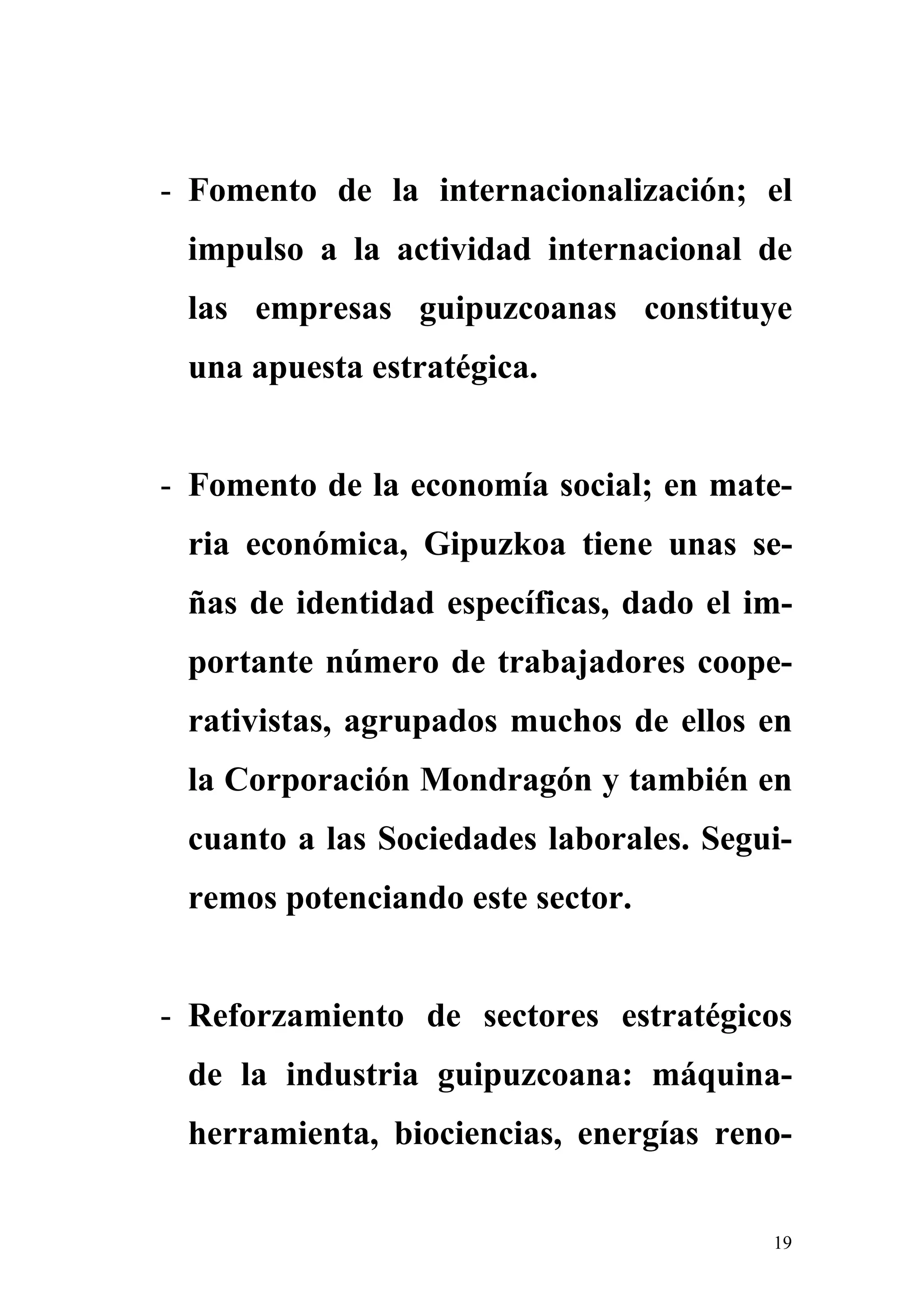 - Fomento de la internacionalización; el
 impulso a la actividad internacional de
 las empresas guipuzcoanas constituye
 una apuesta estratégica.


- Fomento de la economía social; en mate-
 ria económica, Gipuzkoa tiene unas se-
 ñas de identidad específicas, dado el im-
 portante número de trabajadores coope-
 rativistas, agrupados muchos de ellos en
 la Corporación Mondragón y también en
 cuanto a las Sociedades laborales. Segui-
 remos potenciando este sector.


- Reforzamiento de sectores estratégicos
 de la industria guipuzcoana: máquina-
 herramienta, biociencias, energías reno-


                                        19
 