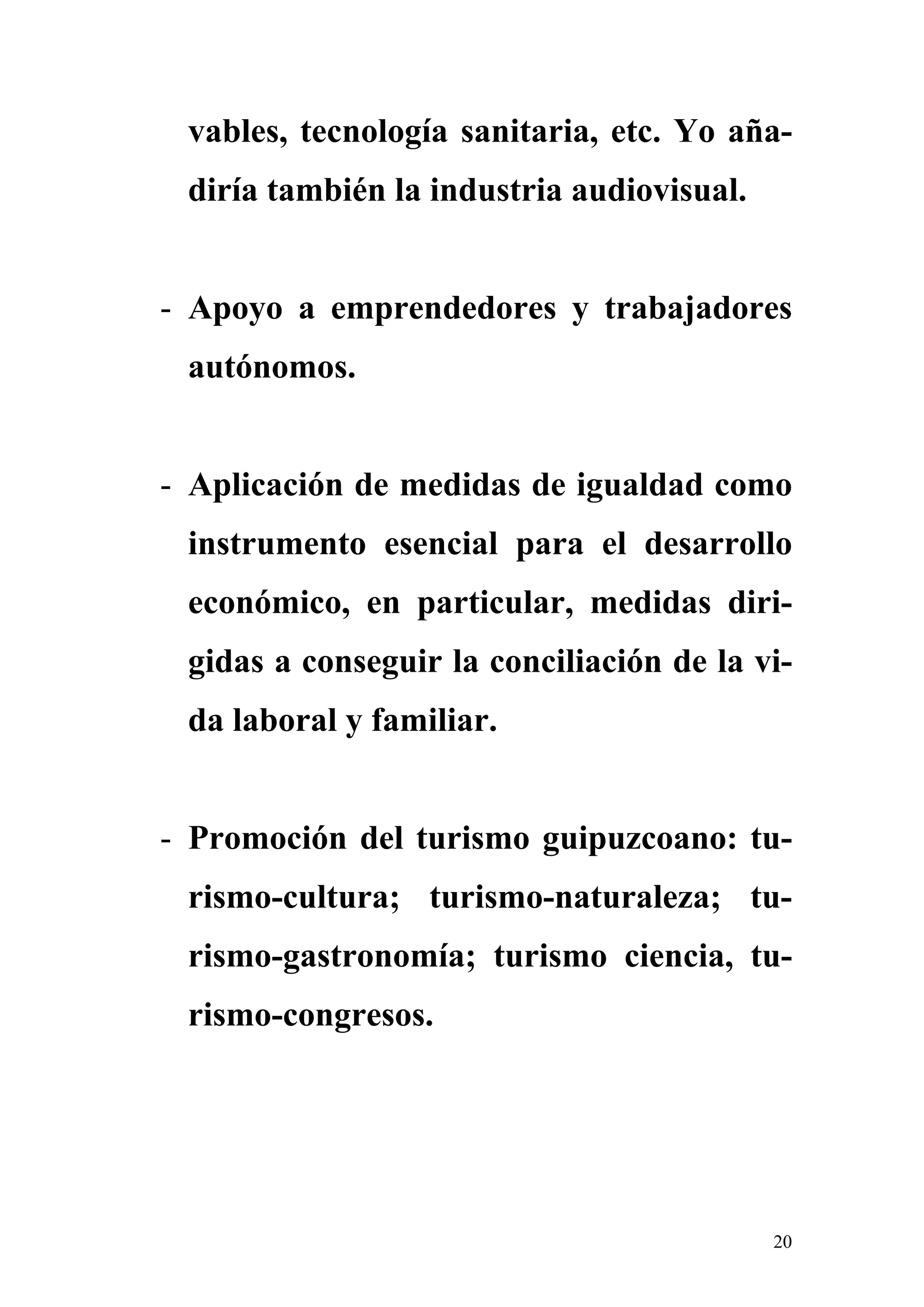 vables, tecnología sanitaria, etc. Yo aña-
 diría también la industria audiovisual.


- Apoyo a emprendedores y trabajadores
 autónomos.


- Aplicación de medidas de igualdad como
 instrumento esencial para el desarrollo
 económico, en particular, medidas diri-
 gidas a conseguir la conciliación de la vi-
 da laboral y familiar.


- Promoción del turismo guipuzcoano: tu-
 rismo-cultura; turismo-naturaleza; tu-
 rismo-gastronomía; turismo ciencia, tu-
 rismo-congresos.




                                           20
 