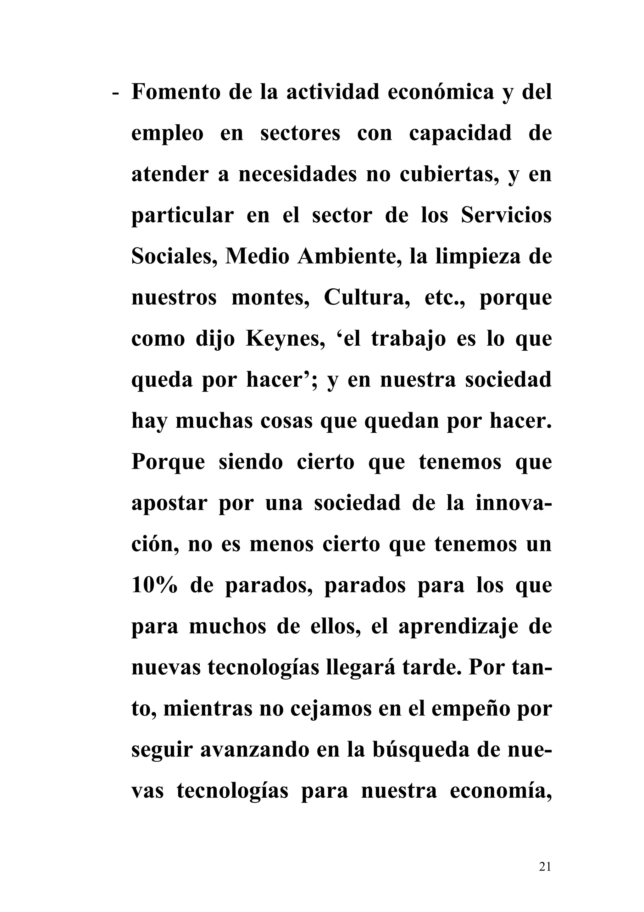 - Fomento de la actividad económica y del
 empleo en sectores con capacidad de
 atender a necesidades no cubiertas, y en
 particular en el sector de los Servicios
 Sociales, Medio Ambiente, la limpieza de
 nuestros montes, Cultura, etc., porque
 como dijo Keynes, ‘el trabajo es lo que
 queda por hacer’; y en nuestra sociedad
 hay muchas cosas que quedan por hacer.
 Porque siendo cierto que tenemos que
 apostar por una sociedad de la innova-
 ción, no es menos cierto que tenemos un
 10% de parados, parados para los que
 para muchos de ellos, el aprendizaje de
 nuevas tecnologías llegará tarde. Por tan-
 to, mientras no cejamos en el empeño por
 seguir avanzando en la búsqueda de nue-
 vas tecnologías para nuestra economía,


                                         21
 