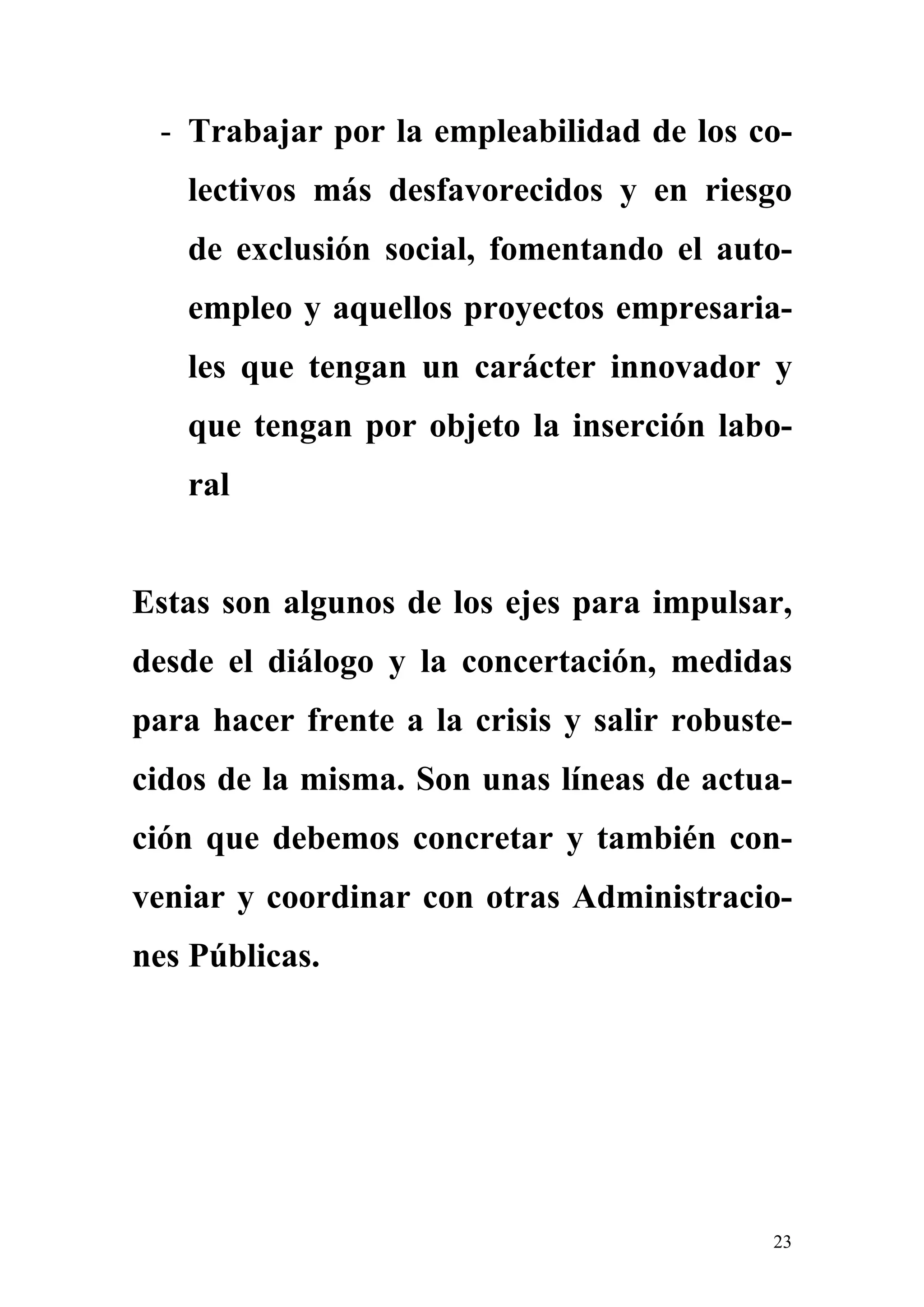 - Trabajar por la empleabilidad de los co-
   lectivos más desfavorecidos y en riesgo
   de exclusión social, fomentando el auto-
   empleo y aquellos proyectos empresaria-
   les que tengan un carácter innovador y
   que tengan por objeto la inserción labo-
   ral


Estas son algunos de los ejes para impulsar,
desde el diálogo y la concertación, medidas
para hacer frente a la crisis y salir robuste-
cidos de la misma. Son unas líneas de actua-
ción que debemos concretar y también con-
veniar y coordinar con otras Administracio-
nes Públicas.




                                            23
 
