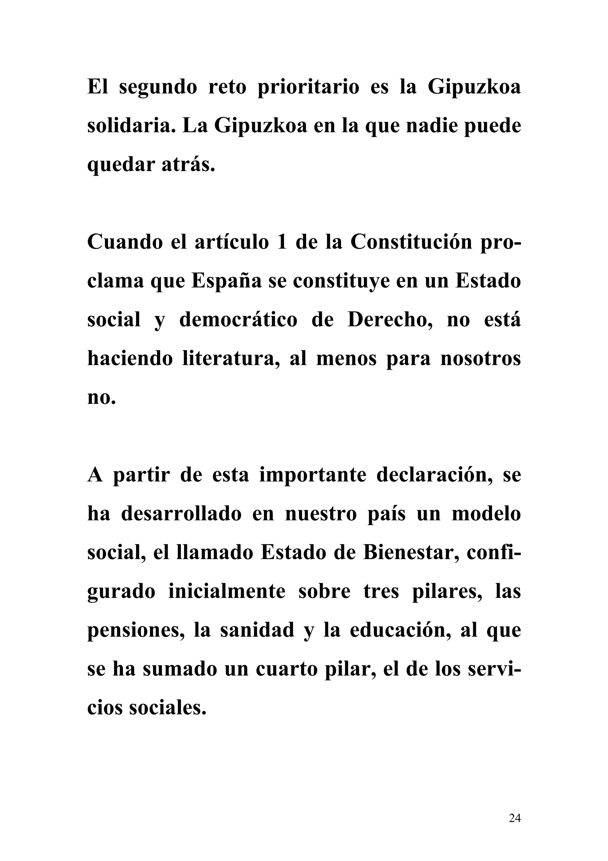 El segundo reto prioritario es la Gipuzkoa
solidaria. La Gipuzkoa en la que nadie puede
quedar atrás.


Cuando el artículo 1 de la Constitución pro-
clama que España se constituye en un Estado
social y democrático de Derecho, no está
haciendo literatura, al menos para nosotros
no.


A partir de esta importante declaración, se
ha desarrollado en nuestro país un modelo
social, el llamado Estado de Bienestar, confi-
gurado inicialmente sobre tres pilares, las
pensiones, la sanidad y la educación, al que
se ha sumado un cuarto pilar, el de los servi-
cios sociales.



                                            24
 