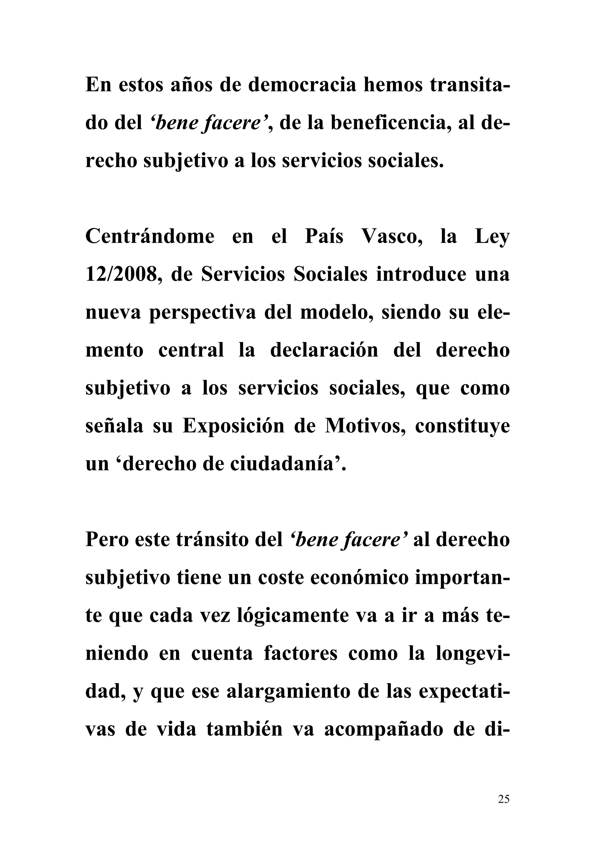 En estos años de democracia hemos transita-
do del ‘bene facere’, de la beneficencia, al de-
recho subjetivo a los servicios sociales.


Centrándome en el País Vasco, la Ley
12/2008, de Servicios Sociales introduce una
nueva perspectiva del modelo, siendo su ele-
mento central la declaración del derecho
subjetivo a los servicios sociales, que como
señala su Exposición de Motivos, constituye
un ‘derecho de ciudadanía’.


Pero este tránsito del ‘bene facere’ al derecho
subjetivo tiene un coste económico importan-
te que cada vez lógicamente va a ir a más te-
niendo en cuenta factores como la longevi-
dad, y que ese alargamiento de las expectati-
vas de vida también va acompañado de di-


                                              25
 