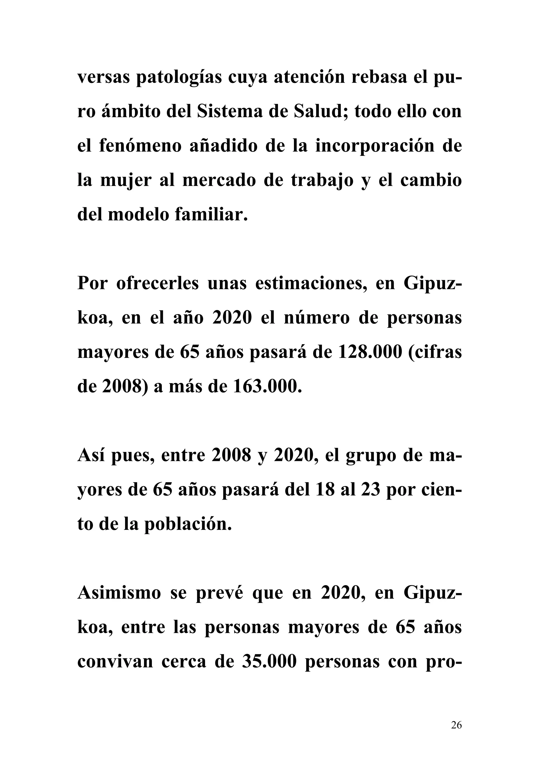 versas patologías cuya atención rebasa el pu-
ro ámbito del Sistema de Salud; todo ello con
el fenómeno añadido de la incorporación de
la mujer al mercado de trabajo y el cambio
del modelo familiar.


Por ofrecerles unas estimaciones, en Gipuz-
koa, en el año 2020 el número de personas
mayores de 65 años pasará de 128.000 (cifras
de 2008) a más de 163.000.


Así pues, entre 2008 y 2020, el grupo de ma-
yores de 65 años pasará del 18 al 23 por cien-
to de la población.


Asimismo se prevé que en 2020, en Gipuz-
koa, entre las personas mayores de 65 años
convivan cerca de 35.000 personas con pro-


                                            26
 