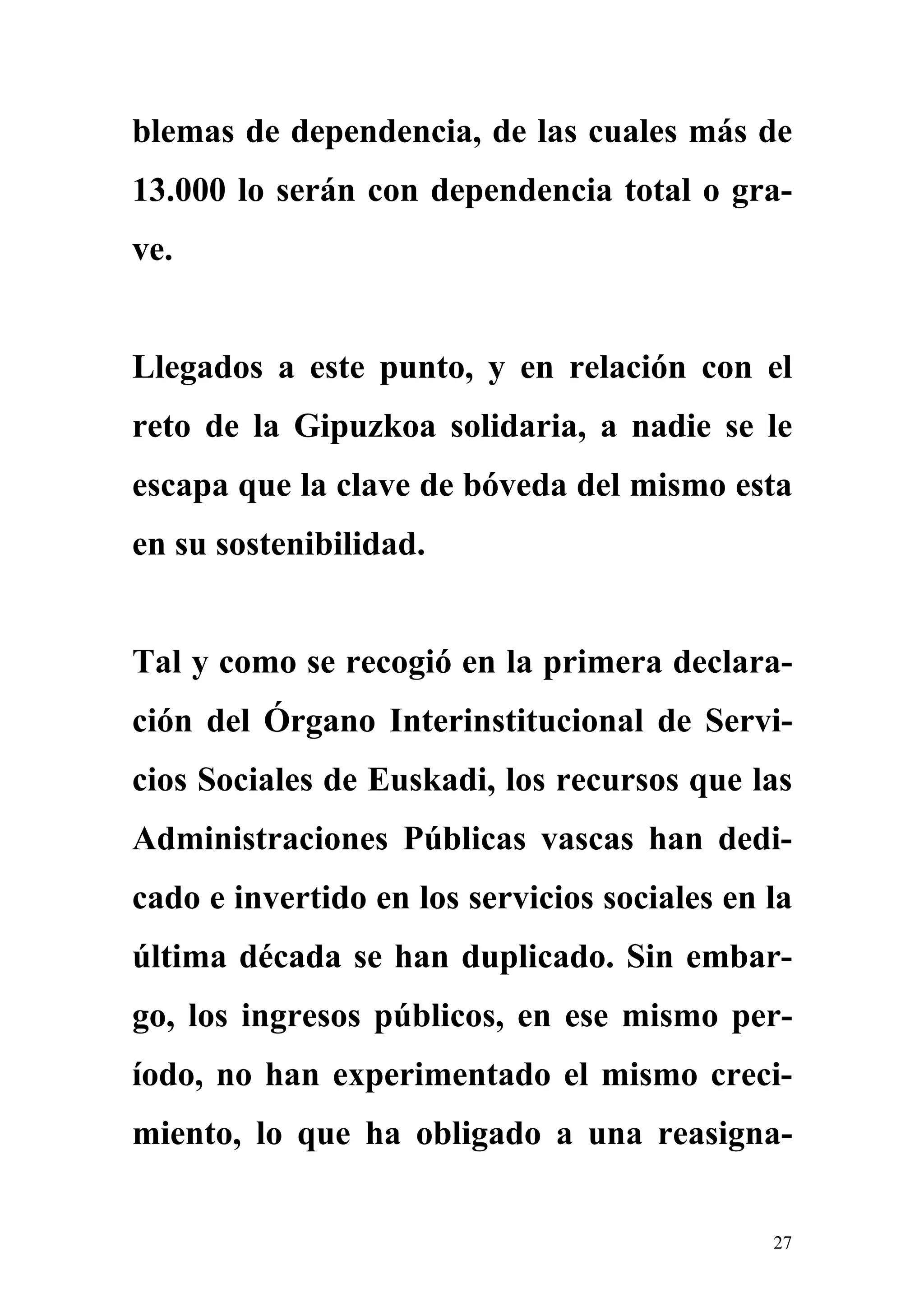 blemas de dependencia, de las cuales más de
13.000 lo serán con dependencia total o gra-
ve.


Llegados a este punto, y en relación con el
reto de la Gipuzkoa solidaria, a nadie se le
escapa que la clave de bóveda del mismo esta
en su sostenibilidad.


Tal y como se recogió en la primera declara-
ción del Órgano Interinstitucional de Servi-
cios Sociales de Euskadi, los recursos que las
Administraciones Públicas vascas han dedi-
cado e invertido en los servicios sociales en la
última década se han duplicado. Sin embar-
go, los ingresos públicos, en ese mismo per-
íodo, no han experimentado el mismo creci-
miento, lo que ha obligado a una reasigna-


                                              27
 