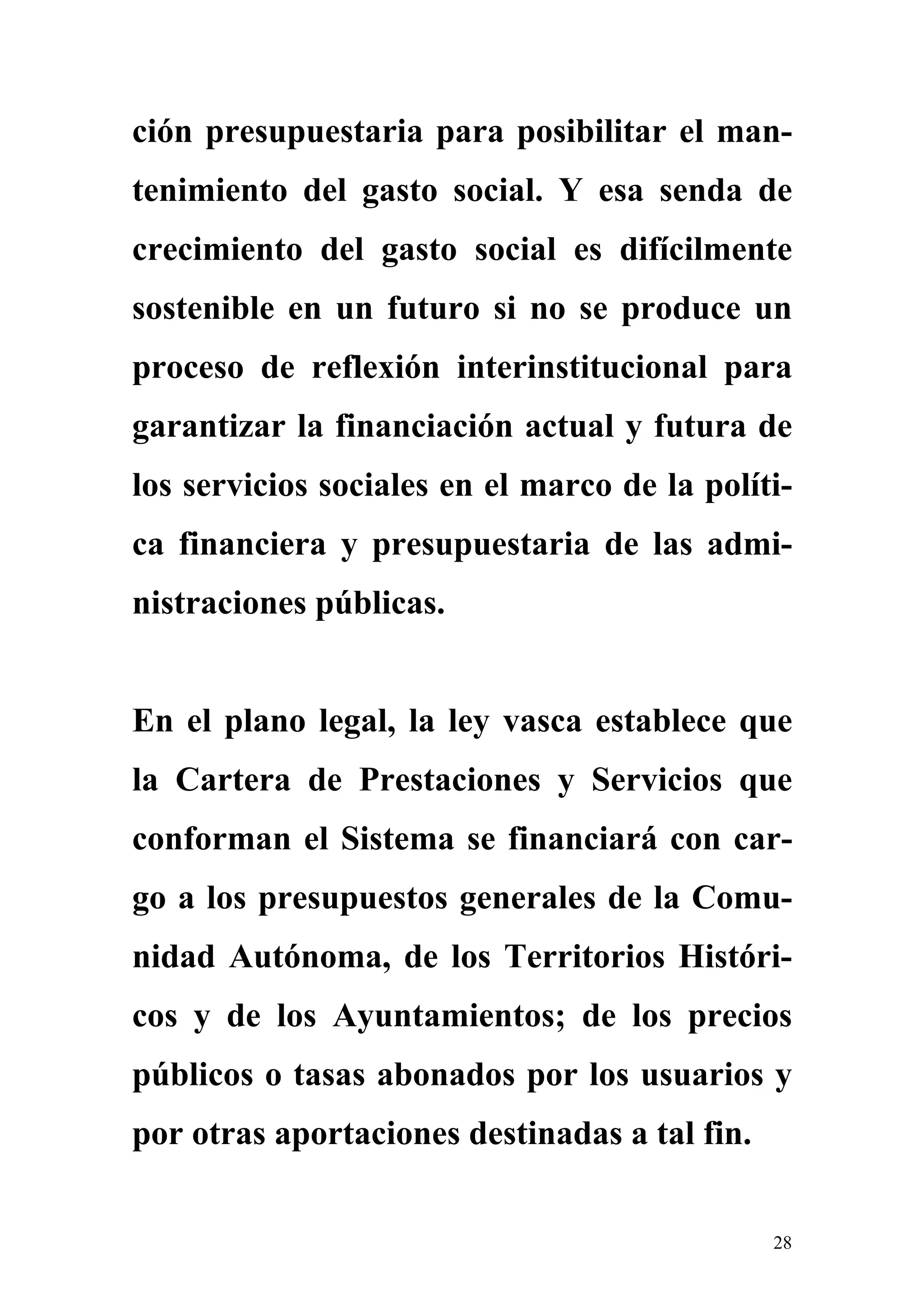 ción presupuestaria para posibilitar el man-
tenimiento del gasto social. Y esa senda de
crecimiento del gasto social es difícilmente
sostenible en un futuro si no se produce un
proceso de reflexión interinstitucional para
garantizar la financiación actual y futura de
los servicios sociales en el marco de la políti-
ca financiera y presupuestaria de las admi-
nistraciones públicas.


En el plano legal, la ley vasca establece que
la Cartera de Prestaciones y Servicios que
conforman el Sistema se financiará con car-
go a los presupuestos generales de la Comu-
nidad Autónoma, de los Territorios Históri-
cos y de los Ayuntamientos; de los precios
públicos o tasas abonados por los usuarios y
por otras aportaciones destinadas a tal fin.


                                               28
 
